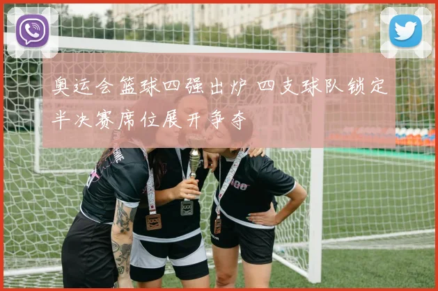 奥运会篮球四强出炉 四支球队锁定半决赛席位展开争夺