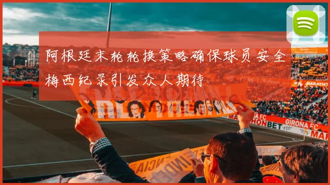 阿根廷末轮轮换策略确保球员安全梅西纪录引发众人期待