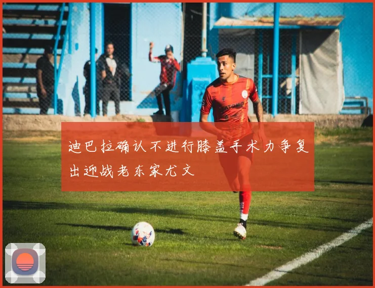 迪巴拉确认不进行膝盖手术力争复出迎战老东家尤文
