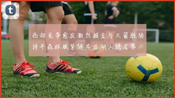 西部竞争愈发激烈掘金与火箭胜场持平森林狼紧随其后湖人稳居第六