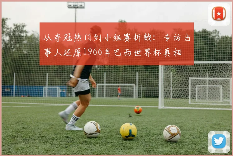 从夺冠热门到小组赛折戟：专访当事人还原1966年巴西世界杯真相