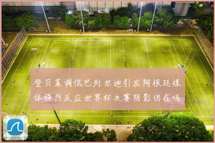 登贝莱调侃巴列尔迪引发阿根廷媒体强烈反应世界杯决赛阴影仍在吗