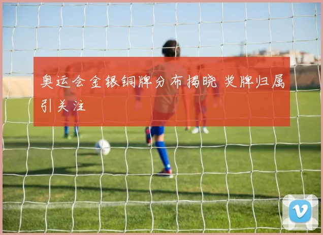 奥运会金银铜牌分布揭晓 奖牌归属引关注